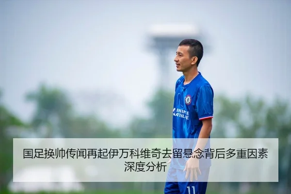 国足换帅传闻再起伊万科维奇去留悬念背后多重因素深度分析