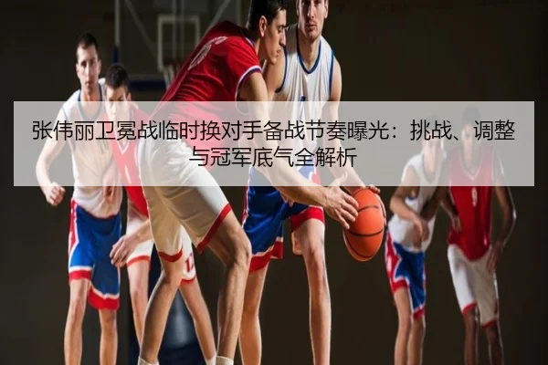 张伟丽卫冕战临时换对手备战节奏曝光：挑战、调整与冠军底气全解析