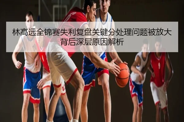 林高远全锦赛失利复盘关键分处理问题被放大背后深层原因解析