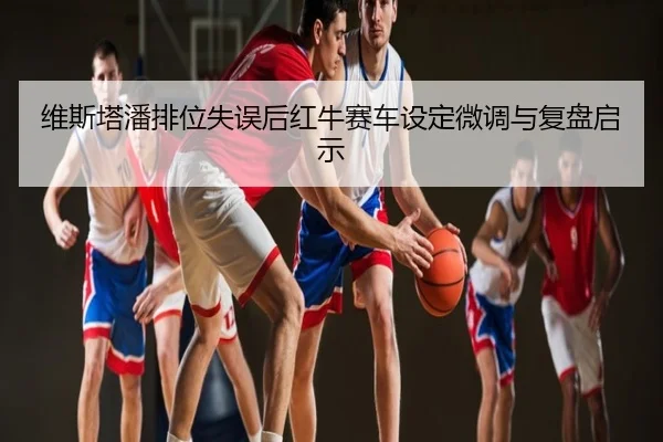 维斯塔潘排位失误后红牛赛车设定微调与复盘启示