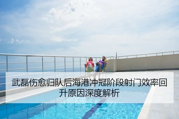 武磊伤愈归队后海港冲冠阶段射门效率回升原因深度解析