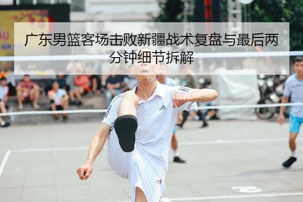 广东男篮客场击败新疆战术复盘与最后两分钟细节拆解